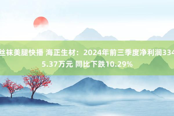 丝袜美腿快播 海正生材：2024年前三季度净利润3345.37万元 同比下跌10.29%