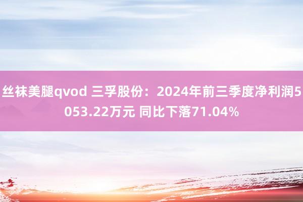 丝袜美腿qvod 三孚股份：2024年前三季度净利润5053.22万元 同比下落71.04%