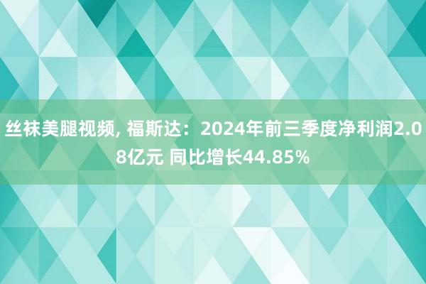 丝袜美腿视频， 福斯达：2024年前三季度净利润2.08亿元 同比增长44.85%