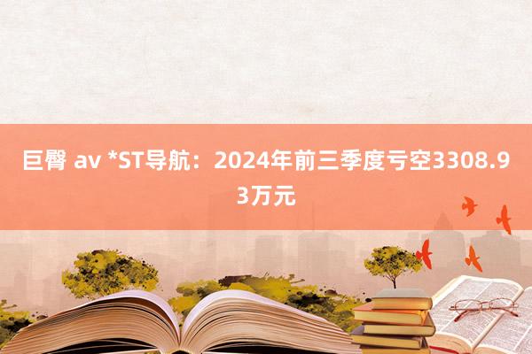 巨臀 av *ST导航：2024年前三季度亏空3308.93万元