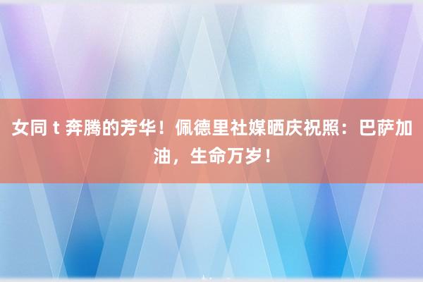 女同 t 奔腾的芳华！佩德里社媒晒庆祝照：巴萨加油，生命万岁！