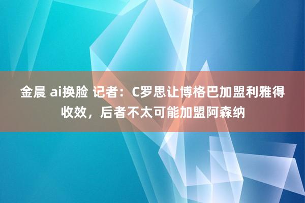 金晨 ai换脸 记者：C罗思让博格巴加盟利雅得收效，后者不太可能加盟阿森纳