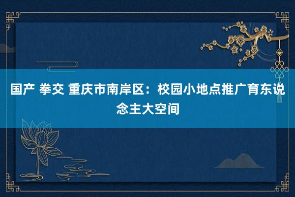 国产 拳交 重庆市南岸区：校园小地点推广育东说念主大空间