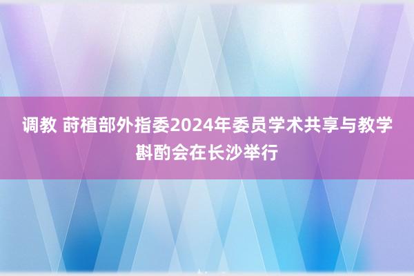 调教 莳植部外指委2024年委员学术共享与教学斟酌会在长沙举行