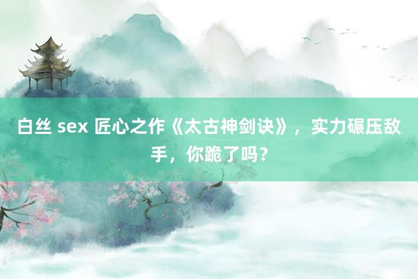 白丝 sex 匠心之作《太古神剑诀》，实力碾压敌手，你跪了吗？