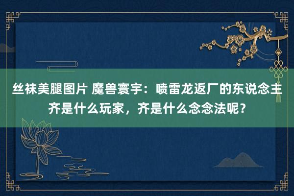 丝袜美腿图片 魔兽寰宇：喷雷龙返厂的东说念主齐是什么玩家，齐是什么念念法呢？