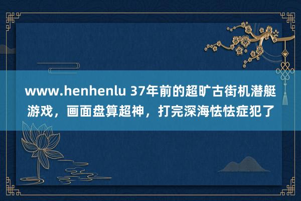 www.henhenlu 37年前的超旷古街机潜艇游戏，画面盘算超神，打完深海怯怯症犯了