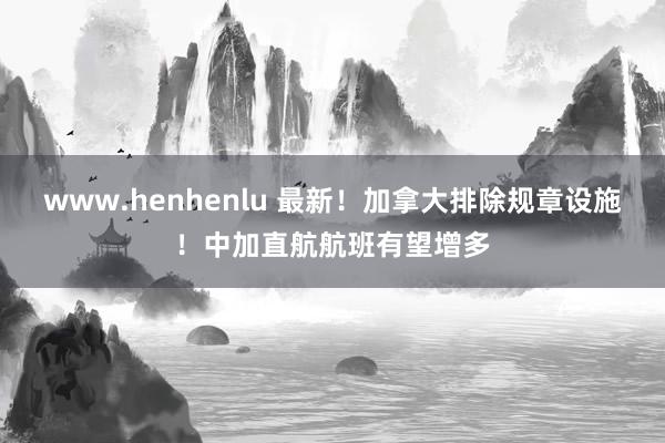 www.henhenlu 最新！加拿大排除规章设施！中加直航航班有望增多