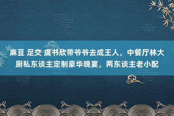 麻豆 足交 虞书欣带爷爷去成王人，中餐厅林大厨私东谈主定制豪华晚宴，两东谈主老小配