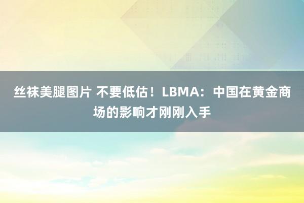 丝袜美腿图片 不要低估！LBMA：中国在黄金商场的影响才刚刚入手