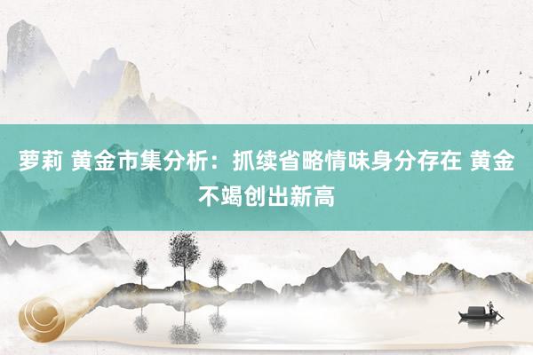 萝莉 黄金市集分析：抓续省略情味身分存在 黄金不竭创出新高