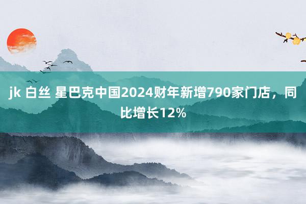 jk 白丝 星巴克中国2024财年新增790家门店，同比增长12%