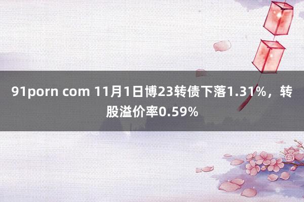 91porn com 11月1日博23转债下落1.31%，转股溢价率0.59%