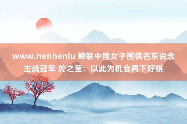 www.henhenlu 蝉联中国女子围棋名东说念主战冠军 於之莹：以此为机会再下好棋