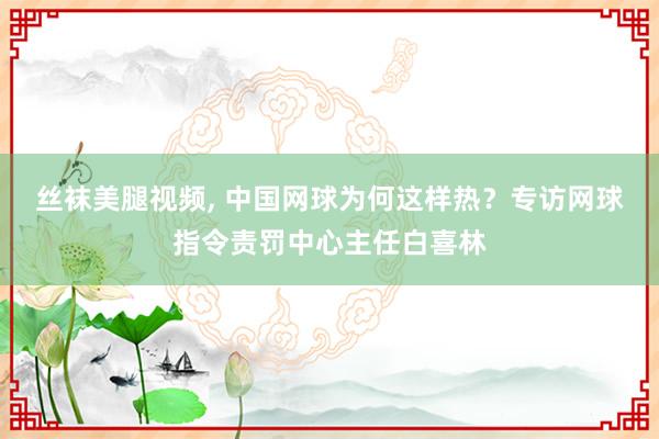 丝袜美腿视频， 中国网球为何这样热？专访网球指令责罚中心主任白喜林