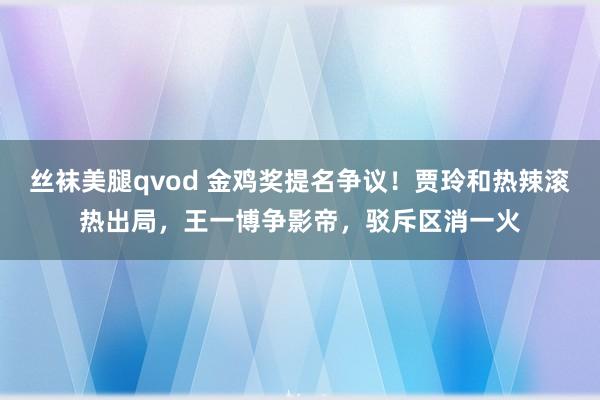 丝袜美腿qvod 金鸡奖提名争议！贾玲和热辣滚热出局，王一博争影帝，驳斥区消一火