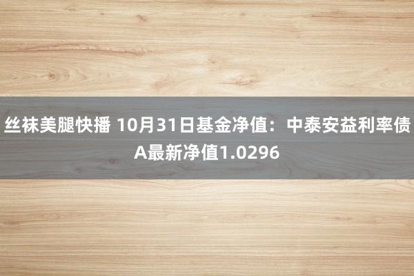 丝袜美腿快播 10月31日基金净值：中泰安益利率债A最新净值1.0296