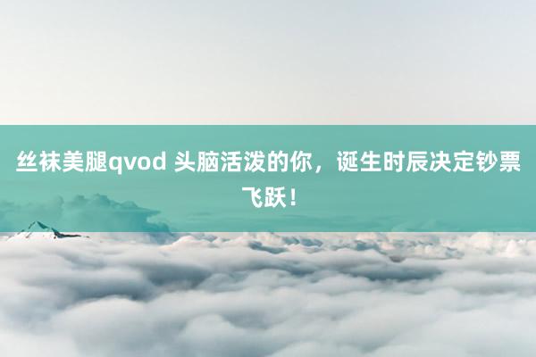 丝袜美腿qvod 头脑活泼的你，诞生时辰决定钞票飞跃！