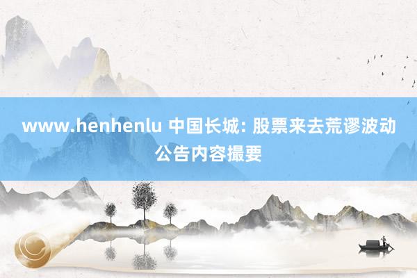 www.henhenlu 中国长城: 股票来去荒谬波动公告内容撮要