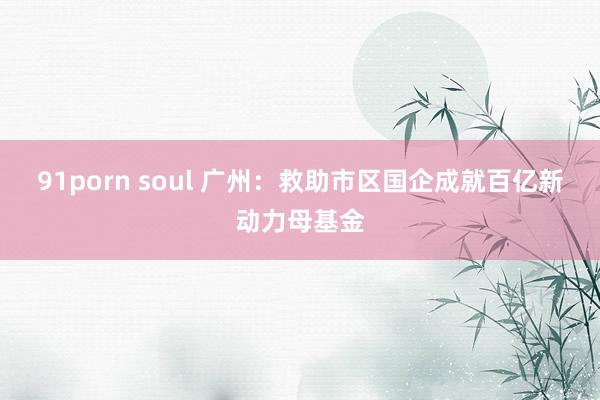 91porn soul 广州：救助市区国企成就百亿新动力母基金