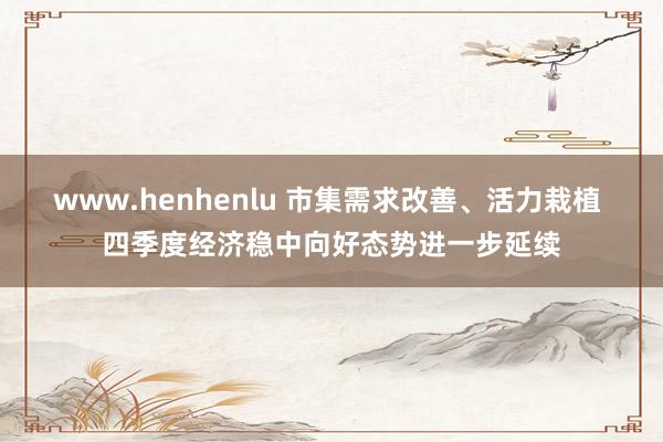 www.henhenlu 市集需求改善、活力栽植 四季度经济稳中向好态势进一步延续