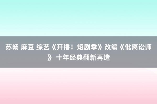 苏畅 麻豆 综艺《开播！短剧季》改编《仳离讼师》 十年经典翻新再造