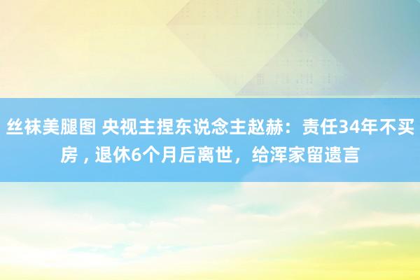 丝袜美腿图 央视主捏东说念主赵赫：责任34年不买房 ， 退休6个月后离世，给浑家留遗言