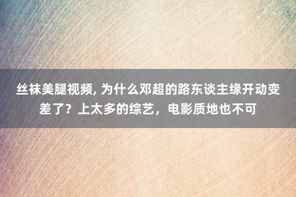 丝袜美腿视频， 为什么邓超的路东谈主缘开动变差了？上太多的综艺，电影质地也不可