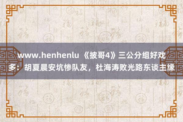 www.henhenlu 《披哥4》三公分组好戏多：胡夏晨安坑惨队友，杜海涛败光路东谈主缘