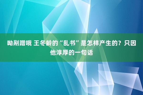 呦剐蹭哦 王冬龄的“乱书”是怎样产生的？只因他淳厚的一句话