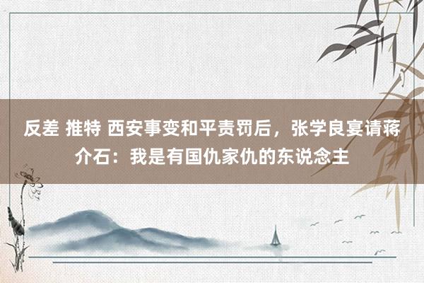 反差 推特 西安事变和平责罚后，张学良宴请蒋介石：我是有国仇家仇的东说念主