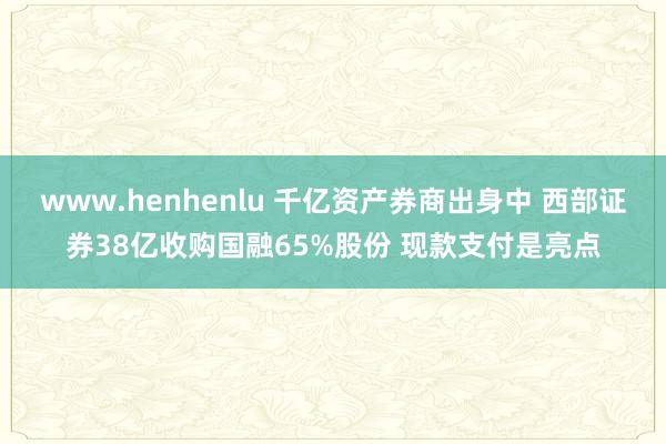 www.henhenlu 千亿资产券商出身中 西部证券38亿收购国融65%股份 现款支付是亮点