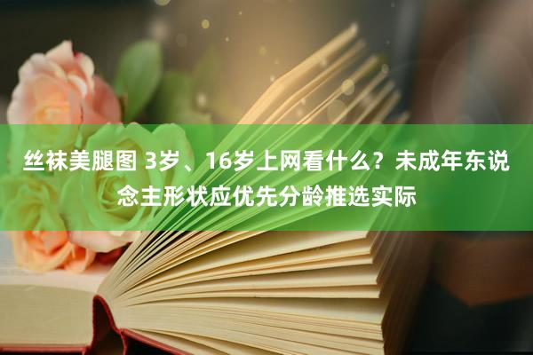 丝袜美腿图 3岁、16岁上网看什么？未成年东说念主形状应优先分龄推选实际