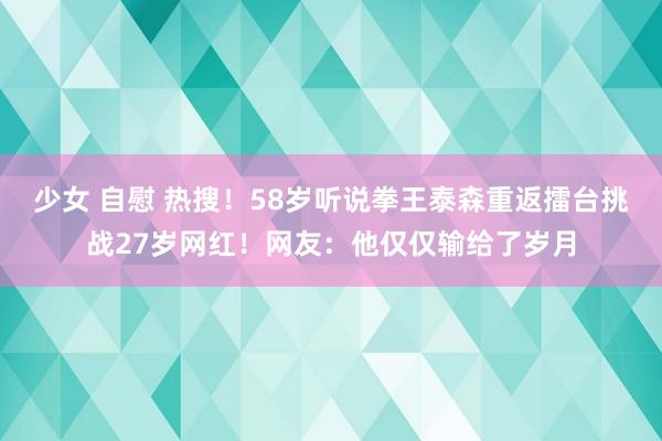 少女 自慰 热搜！58岁听说拳王泰森重返擂台挑战27岁网红！网友：他仅仅输给了岁月