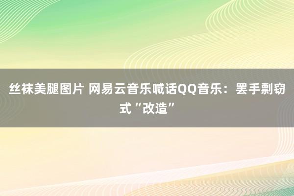 丝袜美腿图片 网易云音乐喊话QQ音乐：罢手剽窃式“改造”