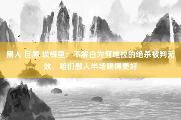 黑人 巨屌 埃梅里：不解白为何维拉的绝杀被判无效，咱们鄙人半场踢得更好