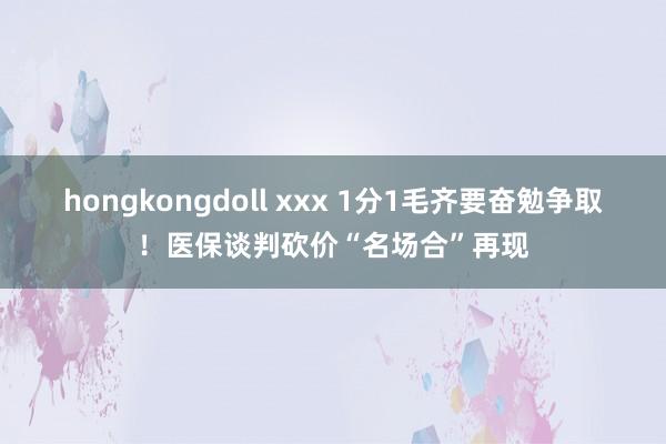 hongkongdoll xxx 1分1毛齐要奋勉争取！医保谈判砍价“名场合”再现