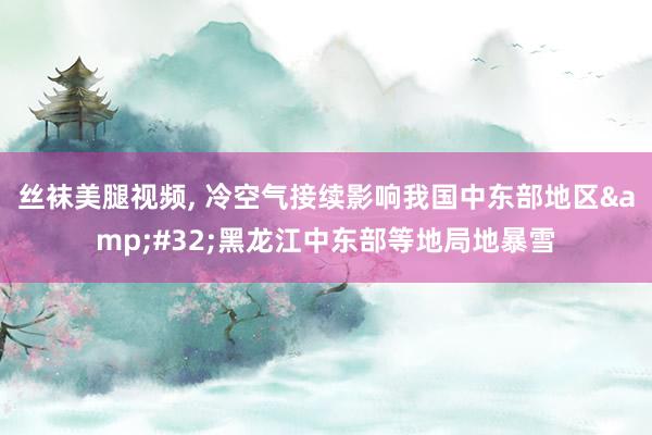 丝袜美腿视频， 冷空气接续影响我国中东部地区&#32;黑龙江中东部等地局地暴雪