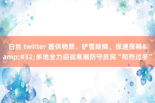 白丝 twitter 提供物质、铲雪除障、保通保畅&#32;多地全力迎战寒潮防守庶民“和煦过冬”