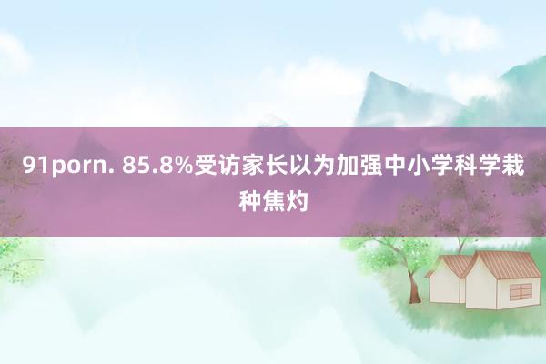 91porn. 85.8%受访家长以为加强中小学科学栽种焦灼