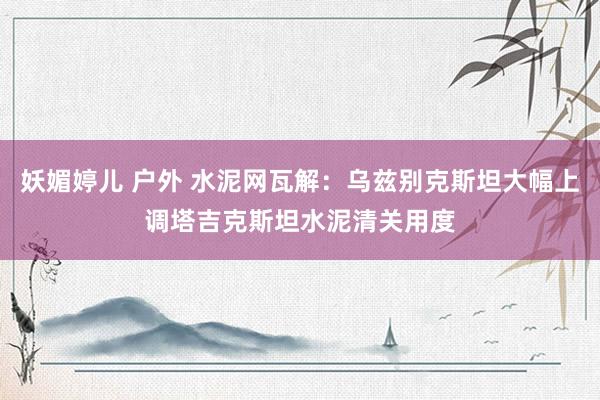 妖媚婷儿 户外 水泥网瓦解：乌兹别克斯坦大幅上调塔吉克斯坦水泥清关用度