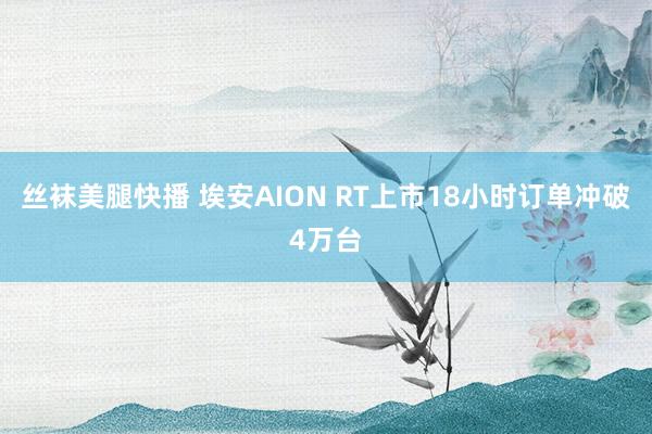 丝袜美腿快播 埃安AION RT上市18小时订单冲破4万台