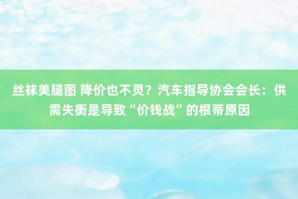 丝袜美腿图 降价也不灵？汽车指导协会会长：供需失衡是导致“价钱战”的根蒂原因