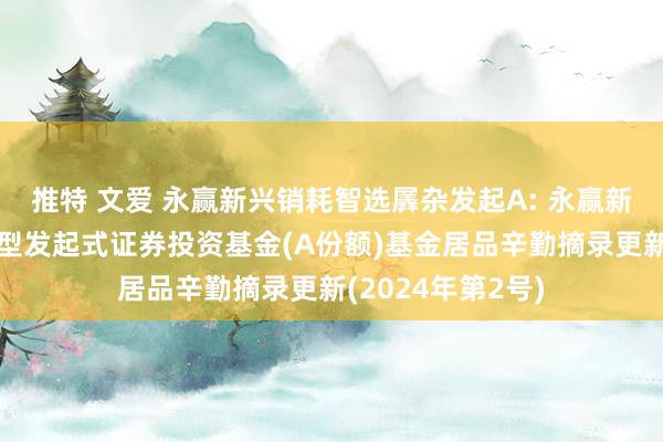 推特 文爱 永赢新兴销耗智选羼杂发起A: 永赢新兴销耗智选羼杂型发起式证券投资基金(A份额)基金居品辛勤摘录更新(2024年第2号)