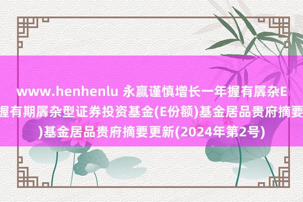 www.henhenlu 永赢谨慎增长一年握有羼杂E: 永赢谨慎增长一年握有期羼杂型证券投资基金(E份额)基金居品贵府摘要更新(2024年第2号)