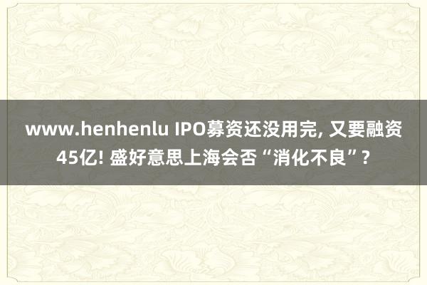 www.henhenlu IPO募资还没用完， 又要融资45亿! 盛好意思上海会否“消化不良”?