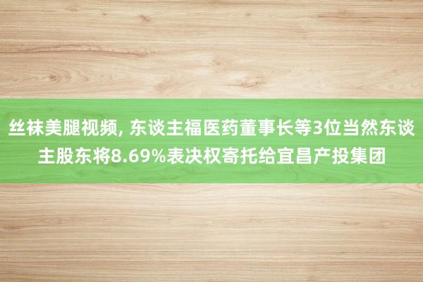 丝袜美腿视频， 东谈主福医药董事长等3位当然东谈主股东将8.69%表决权寄托给宜昌产投集团