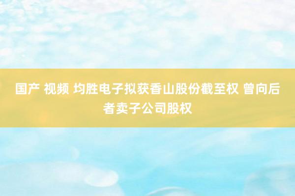 国产 视频 均胜电子拟获香山股份截至权 曾向后者卖子公司股权