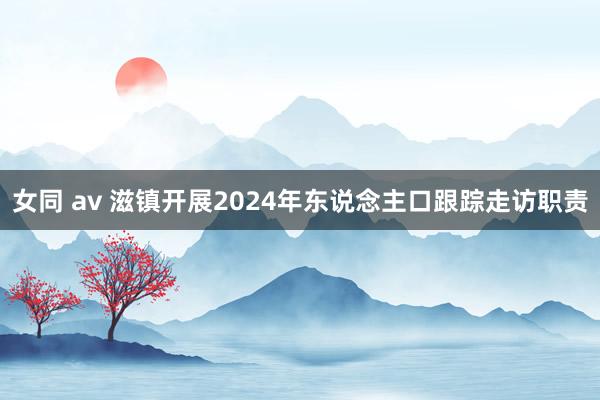 女同 av 滋镇开展2024年东说念主口跟踪走访职责