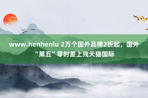 www.henhenlu 2万个国外品牌2折起，国外“黑五”零时差上线天猫国际